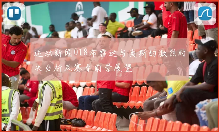 运动新闻018布雷达与奥斯的激烈对决分析及赛季前景展望