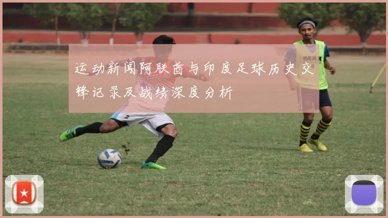 运动新闻阿联酋与印度足球历史交锋记录及战绩深度分析