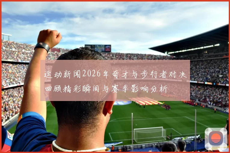 运动新闻2026年奇才与步行者对决回顾精彩瞬间与赛季影响分析