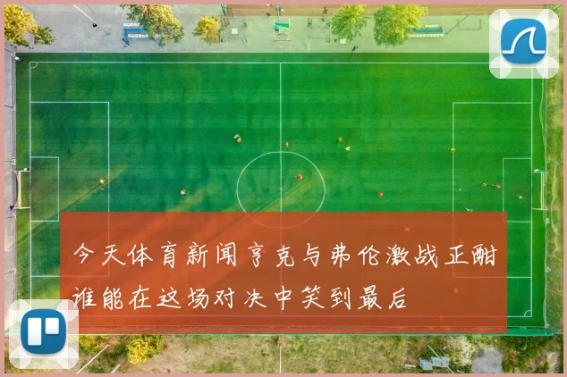 今天体育新闻亨克与弗伦激战正酣谁能在这场对决中笑到最后