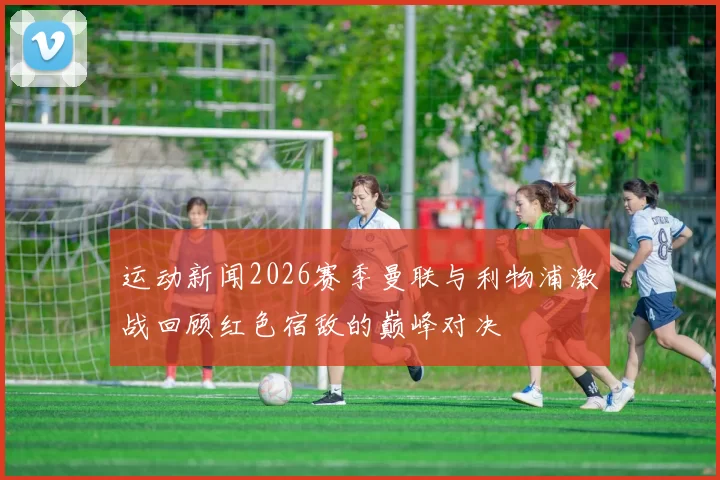 运动新闻2026赛季曼联与利物浦激战回顾红色宿敌的巅峰对决